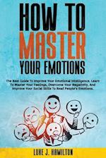 How to Master Your Emotions: The Best Guide To Improve Your Emotional Intelligence. Learn To Master Your Feelings, Overcome Your Negativity, And Impro