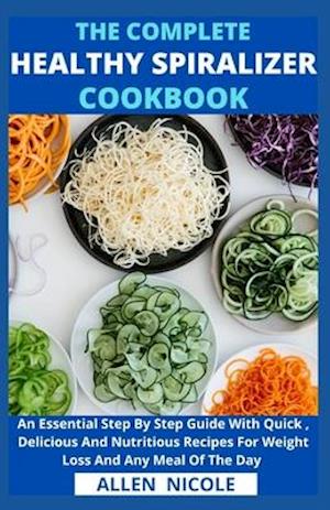 The Complete Healthy Spiralizer Cookbook : An Essential Step By Step Guide With Quick , Delicious And Nutritious Recipes For Weight Loss And Any Meal