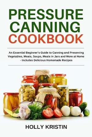 Pressure Canning Cookbook: An Essential Beginner's Guide to Canning and Preserving Vegetables, Meats, Soups, Meals in Jars and More at Home - Includes