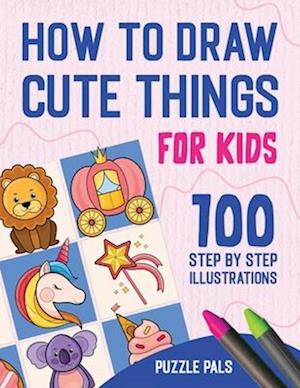 How To Draw Cute Things: 100 Step By Step Drawings For Kids Ages 4 - 8