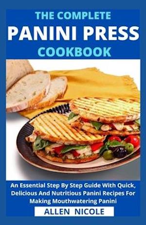 The Complete Panini Press Cookbook: An Essential Step By Step Guide With Quick, Delicious And Nutritious Panini Recipes For Making Mouthwatering Panin