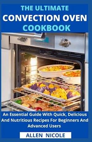 The Ultimate Convection Oven Cookbook : An Essential Guide With Quick, Delicious And Nutritious Recipes For Beginners And Advanced Users