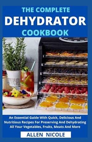 The Complete Dehydrator Cookbook: An Essential Guide With Quick, Delicious And Nutritious Recipes For Preserving And Dehydrating All Your Vegetables,