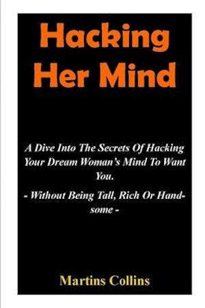 Hacking Her Mind: A Dive Into The Secrets Of Hacking Your Dream Woman's Mind To Want You - Without Being Tall, Rich Or Handsome -