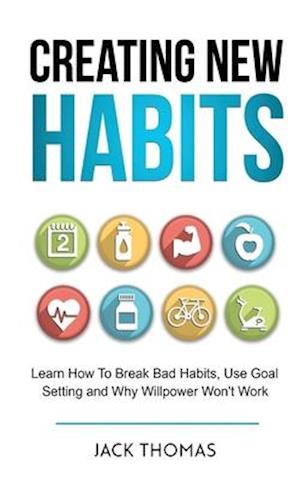 Creating New Habits : Learn How To Break Bad Habits, Use Goal Setting And Why Willpower Won't Work