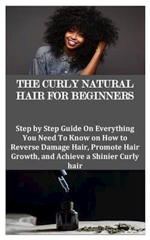 THE CURLY NATURAL HAIR FOR BEGINNERS: Step by Step Guide On Everything You Need To Know on How to Reverse Damage Hair, Promote Hair Growth, and Achiev