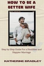 HOW TO BE A BETTER WIFE: Step by Step Guide For a Healthier and Happier Marriage 