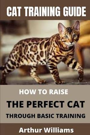 CAT TRAINING GUIDE: HOW TO RAISE THE PERFECT CAT THROUGH BASIC TRAINING