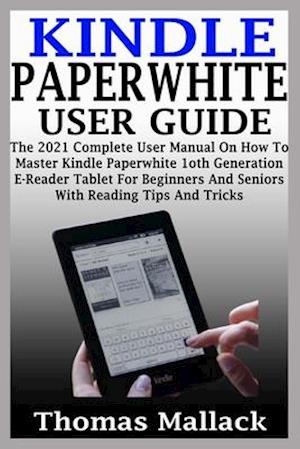 KINDLE PAPERWHITE USER GUIDE: The 2021 Complete User Manual On How To Master Kindle Paperwhite 1oth Generation E-Reader Tablet For Beginners And Senio