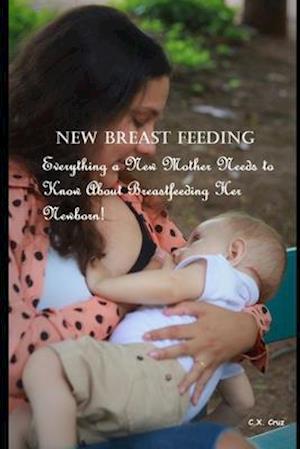 New Breast Feeding: Everything a New Mother Needs to Know About Breastfeeding Her Newborn!