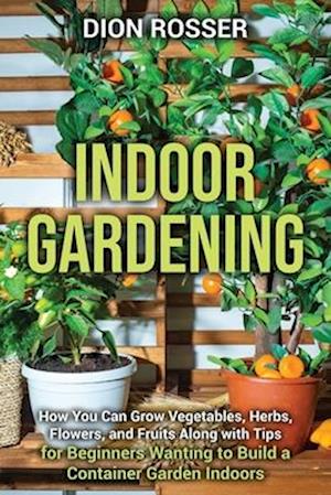 Indoor Gardening: How You Can Grow Vegetables, Herbs, Flowers, and Fruits Along with Tips for Beginners Wanting to Build a Container Garden Indoors