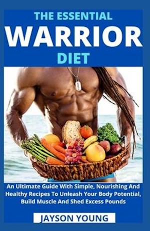 The Essential Warrior Diet: An Ultimate Guide With Simple, Nourishing And Healthy Recipes To Unleash Your Body Potential, Build Muscle And Shed Excess