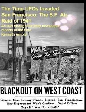 The Time UFOs Invaded San Francisco: The S.F. Air Raid of 1941: As told through the daily newspaper reports of the time