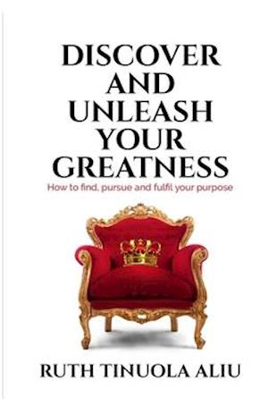 Discover And Unleash Your Greatness: How To Find, Pursue & Fulfil Your Purpose