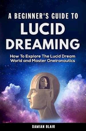 A Beginner's Guide To Lucid Dreaming: How To Explore the Lucid Dream World and Master Oneironautics