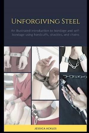 Unforgiving Steel: An illustrated introduction to bondage and self-bondage using handcuffs, shackles, and chains