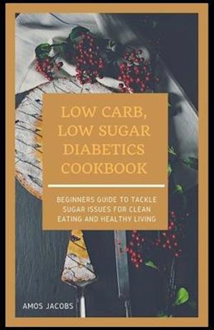 LOW CARB, LOW SUGAR DIABETICS COOKBOOK: Beginners Guide to Tackle Sugar Issues for Clean Eating and Healthy Living