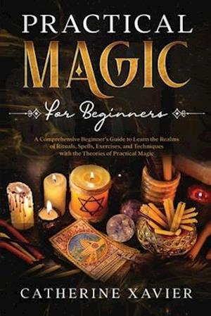 Practical Magic For Beginners: A Comprehensive Beginners Guide To Learn the Realms of Rituals, Spells, Exercises, and Techniques with the Theories of