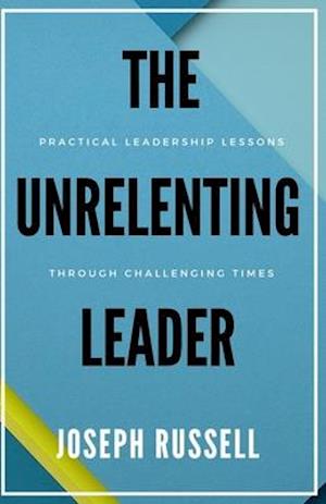 The Unrelenting Leader: Practical Leadership Lessons Through Challenging Times
