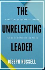 The Unrelenting Leader: Practical Leadership Lessons Through Challenging Times 