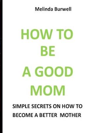 HOW TO BE A GOOD MOM: SIMPLE SECRETS ON HOW TO BECOME A BETTER MOM