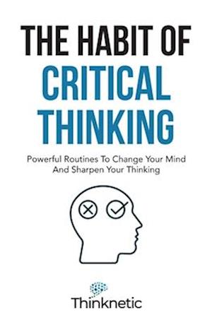 The Habit Of Critical Thinking: Powerful Routines To Change Your Mind And Sharpen Your Thinking