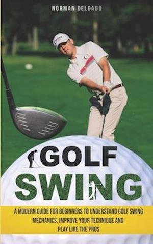 Golf Swing: A Modern Guide for Beginners to Understand Golf Swing Mechanics, Improve Your Technique and Play Like the Pros