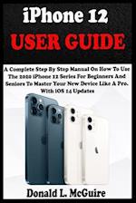 iPhone 12 USER GUIDE: A Complete Step By Step Manual On How To Use The 2020 iPhone 12 Series For Beginners And Seniors To Master Your New Device Like