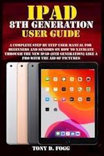 IPAD 8TH GENERATION USER GUIDE: A Complete Step By Step user manual For Beginners And Seniors On How To Navigate Through The New iPad (8th generation)