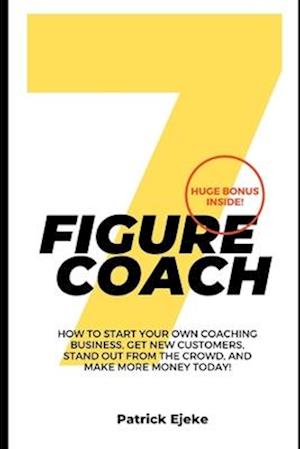 7 Figure Coach : How Start Your Own Coaching Business, Get New Customers, Stand Out from The Crowd, And Make More Money Today!