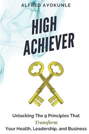 High Achiever: Unlocking The 9 Principles That Transforms Your Health, Leadership, and Business