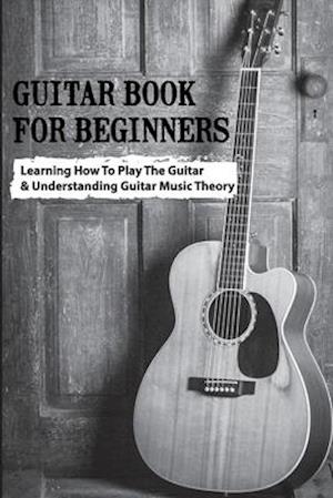 Guitar Book For Beginners- Learning How To Play The Guitar & Understanding Guitar Music Theory