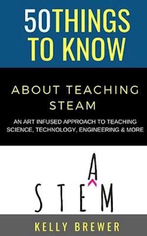 50 Things to Know About Teaching Steam: An Art Infused Approach To Teaching Science, Technology, Engineering & More