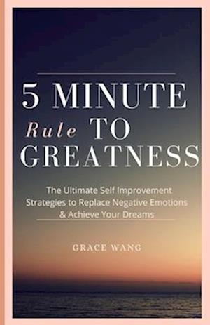 Five Minute Rule To Greatness: The Ultimate Self Improvement Strategies To Replace Negative Emotions & Achieve Your Dreams