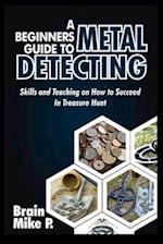 A BEGINNERS GUIDE TO METAL DETECTING: Skills and Teaching on How to Succeed in Treasure Hunt 