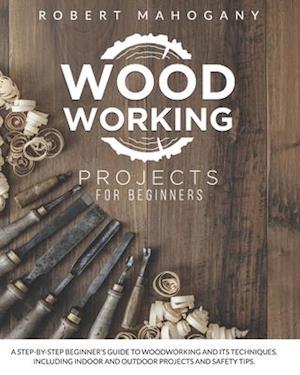 Woodworking Projects for Beginners: A Step-By-Step Beginner's Guide To Woodworking and Its Techniques. Including Indoor and Outdoor Projects and Safet