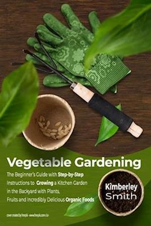 Vegetable Gardening: The Beginner's Guide with Step-by-Step Instructions to Growing a Kitchen Garden in the Backyard with Plants, Fruits and Incred