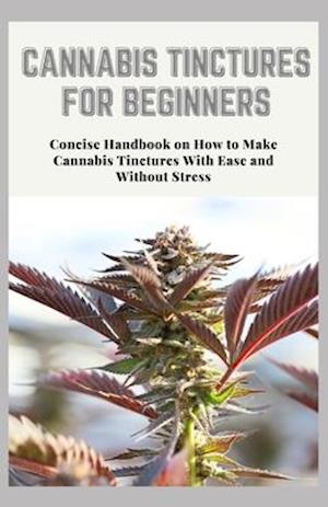 CANNABIS TINCTURES FOR BEGINNERS: Concise Handbook on How to Make Cannabis Tinctures With Ease and Without Stress