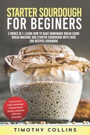 Starter Sourdough for Beginners: 2 Books In 1: Learn How To Bake Homemade Bread Using Bread Machine And Starter Sourdough With Over 200 Recipes Cookbo