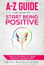 A-Z Guide On How To Start Being Positive: The A-Z Of How To Think Positive And Be Happy 