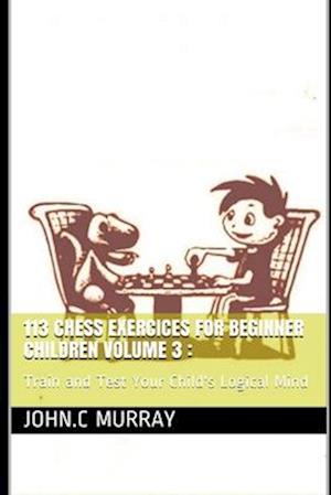 113 Chess Exercices For Beginner Children volume 3 :: Train and Test Your Child's Logical Mind