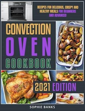 Convection Oven Cookbook: Recipes for Delicious, Crispy and Healthy Meals for Beginners and Advanced
