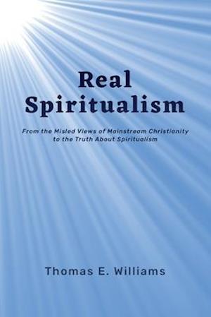 Real Spiritualism: From the Misled Views of Mainstream Christianity to the Truth About Spiritualism