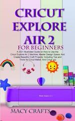 CRICUT EXPLORE AIR 2 FOR BEGINNERS: A 2021 Illustrated Guide on How to Use the Cricut Explore Air 2 Machine, Master Design Space, And Create Beautiful