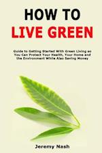 How to Live Green: Guide to Getting Started With Green Living so You Can Protect Your Health, Your Home and the Environment While Also Saving Money 