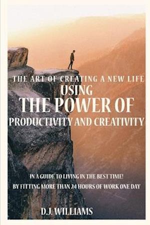 The Art Of Creating A New Life Using The Power Of Productivity And Creativity In A Guide To Living In The Best Time! By Fitting More Than 24 Hours Of