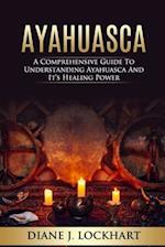 AYAHUASCA: A Comprehensive Guide to Understanding Ayahuasca and It's Healing Power 