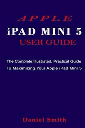 APPLE iPAD MINI 5 USER GUIDE: The Complete Illustrated, Practical Guide to Maximizing Your Apple iPad Mini 5