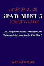APPLE iPAD MINI 5 USER GUIDE: The Complete Illustrated, Practical Guide to Maximizing Your Apple iPad Mini 5 