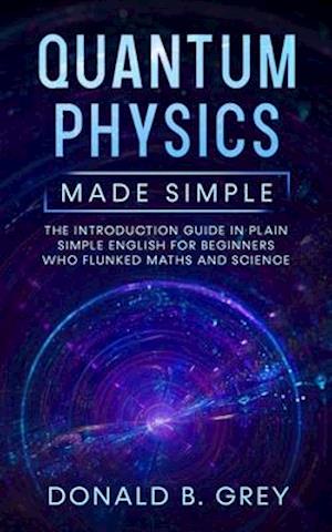 Quantum Physics Made Simple: The Introduction Guide In Plain Simple English For Beginners Who Flunked Maths And Science